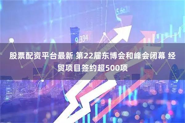 股票配资平台最新 第22届东博会和峰会闭幕&#32;经贸项目签约超500项