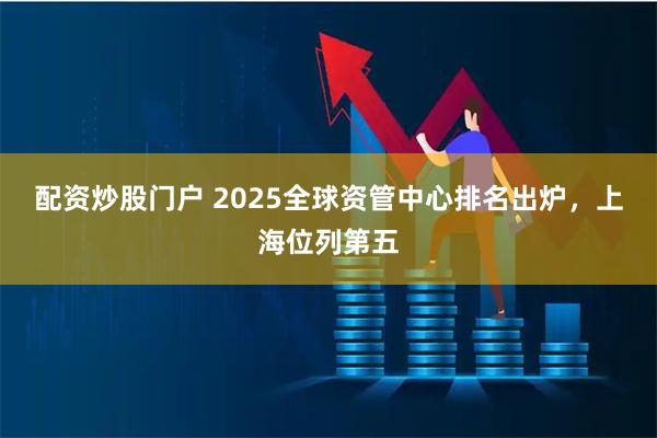 配资炒股门户 2025全球资管中心排名出炉，上海位列第五