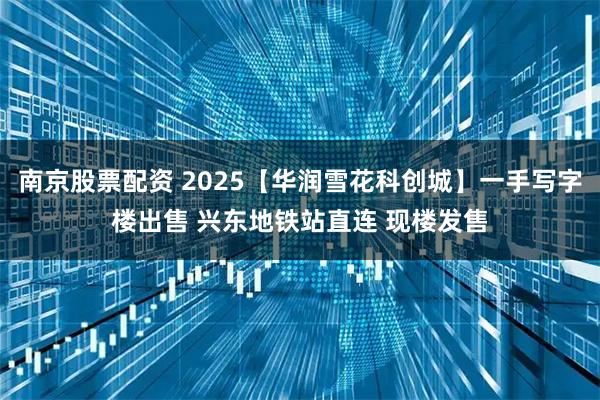 南京股票配资 2025【华润雪花科创城】一手写字楼出售 兴东地铁站直连 现楼发售