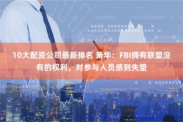 10大配资公司最新排名 萧华：FBI拥有联盟没有的权利，对参与人员感到失望