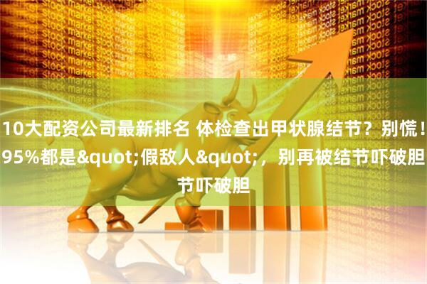 10大配资公司最新排名 体检查出甲状腺结节？别慌！95%都是&quot;假敌人&quot;，别再被结节吓破胆