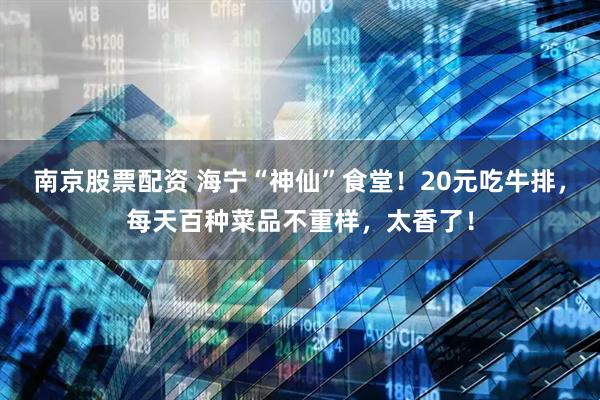 南京股票配资 海宁“神仙”食堂！20元吃牛排，每天百种菜品不重样，太香了！