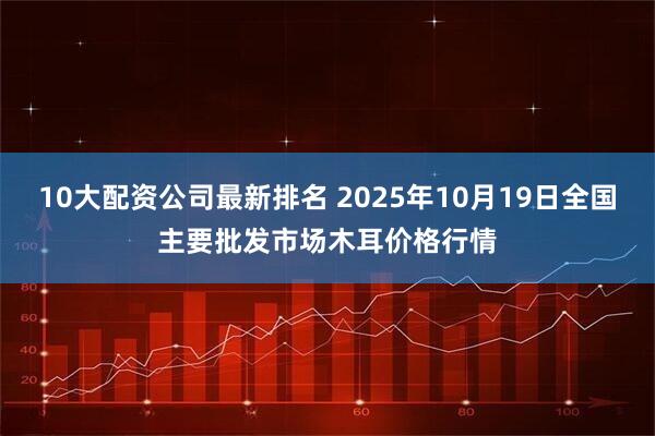 10大配资公司最新排名 2025年10月19日全国主要批发市场木耳价格行情