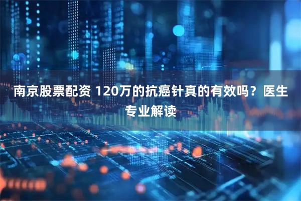 南京股票配资 120万的抗癌针真的有效吗？医生专业解读