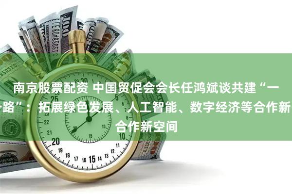 南京股票配资 中国贸促会会长任鸿斌谈共建“一带一路”：拓展绿色发展、人工智能、数字经济等合作新空间