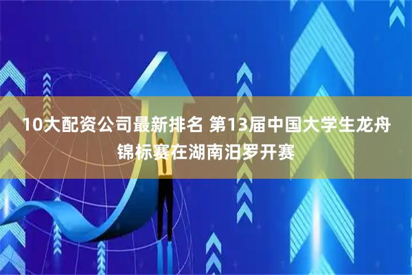 10大配资公司最新排名 第13届中国大学生龙舟锦标赛在湖南汨罗开赛
