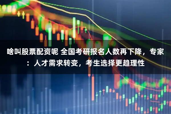 啥叫股票配资呢 全国考研报名人数再下降，专家：人才需求转变，考生选择更趋理性