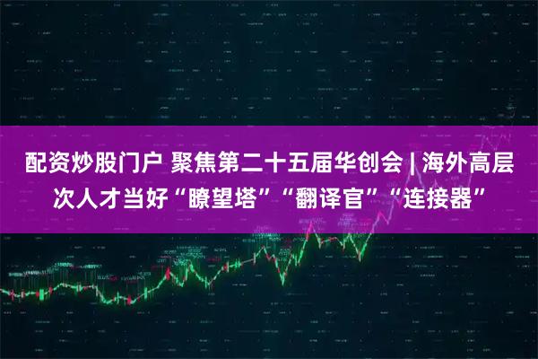 配资炒股门户 聚焦第二十五届华创会 | 海外高层次人才当好“瞭望塔”“翻译官”“连接器”