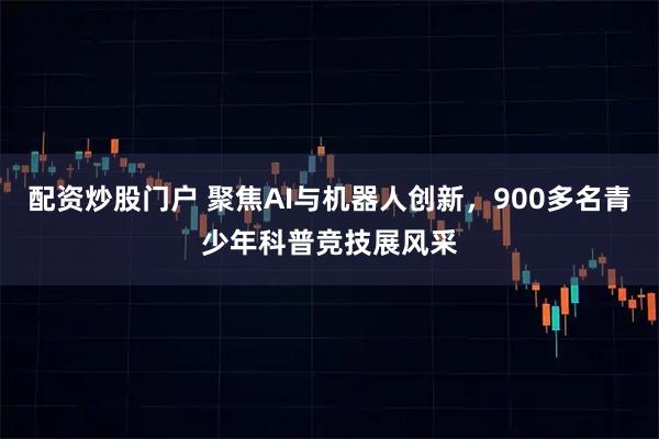 配资炒股门户 聚焦AI与机器人创新，900多名青少年科普竞技展风采