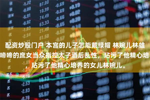 配资炒股门户 本宫的儿子怎能戴绿帽 林婉儿林雄 镇北侯带着哭哭啼啼的庶女当众指控太子酒后乱性，玷污了他精心培养的女儿林婉儿。