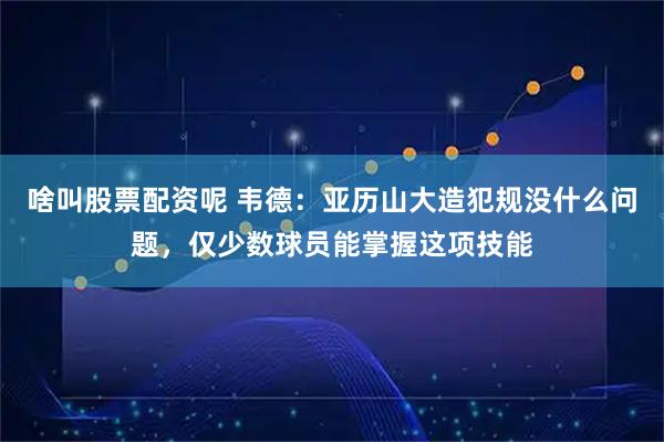 啥叫股票配资呢 韦德：亚历山大造犯规没什么问题，仅少数球员能掌握这项技能