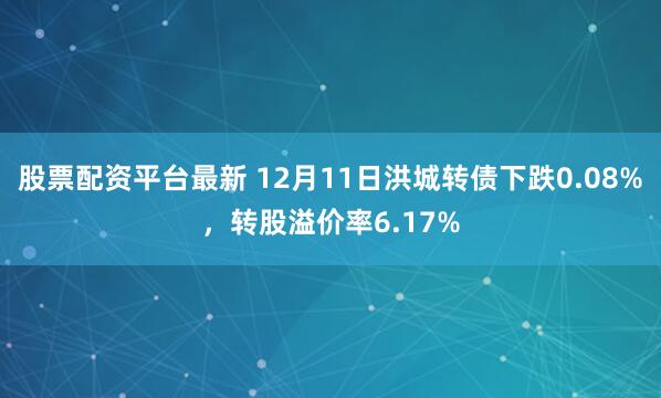 股票配资平台最新 12月11日洪城转债下跌0.08%，转股溢价率6.17%