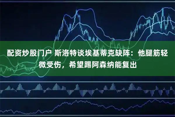 配资炒股门户 斯洛特谈埃基蒂克缺阵：他腿筋轻微受伤，希望踢阿森纳能复出