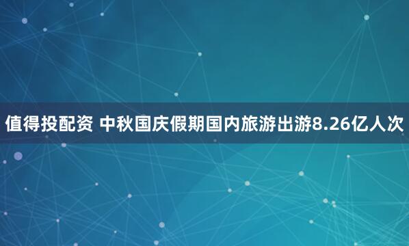 值得投配资 中秋国庆假期国内旅游出游8.26亿人次