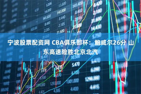 宁波股票配资网 CBA俱乐部杯：鲍威尔26分 山东高速险胜北京北汽