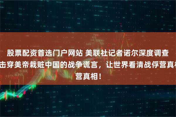 股票配资首选门户网站 美联社记者诺尔深度调查：击穿美帝栽赃中国的战争谎言，让世界看清战俘营真相！