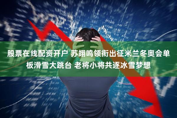 股票在线配资开户 苏翊鸣领衔出征米兰冬奥会单板滑雪大跳台 老将小将共逐冰雪梦想