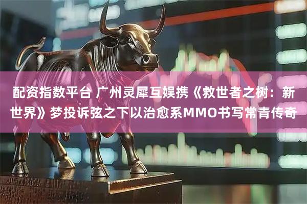 配资指数平台 广州灵犀互娱携《救世者之树：新世界》梦投诉弦之下以治愈系MMO书写常青传奇