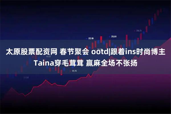 太原股票配资网 春节聚会 ootd|跟着ins时尚博主Taina穿毛茸茸 赢麻全场不张扬