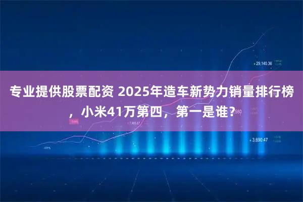 专业提供股票配资 2025年造车新势力销量排行榜，小米41万第四，第一是谁？