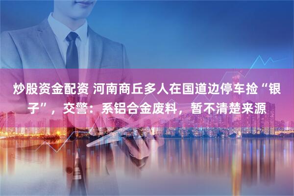 炒股资金配资 河南商丘多人在国道边停车捡“银子”，交警：系铝合金废料，暂不清楚来源