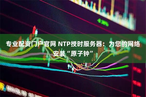 专业配资门户官网 NTP授时服务器：为您的网络安装“原子钟”