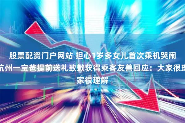 股票配资门户网站 担心1岁多女儿首次乘机哭闹，杭州一宝爸提前送礼致歉获得乘客友善回应：大家很理解