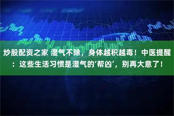炒股配资之家 湿气不除,身体越积越毒!中医提醒:这些生活习惯是湿气的‘帮凶’,别再大意了!