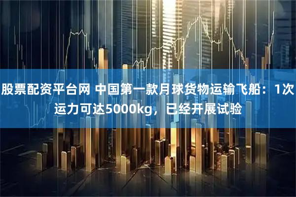 股票配资平台网 中国第一款月球货物运输飞船：1次运力可达5000kg，已经开展试验