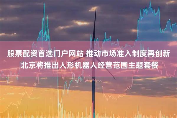 股票配资首选门户网站 推动市场准入制度再创新 北京将推出人形机器人经营范围主题套餐