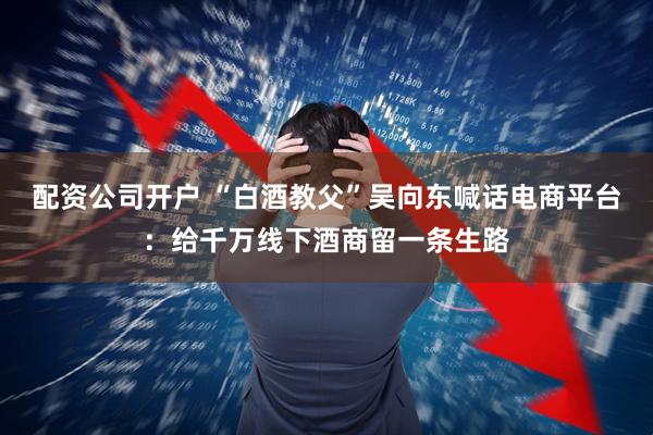 配资公司开户 “白酒教父”吴向东喊话电商平台：给千万线下酒商留一条生路