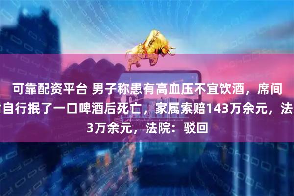 可靠配资平台 男子称患有高血压不宜饮酒,席间为表感谢自行抿了一口啤酒后死亡,家属索赔143万余元,法院:驳回