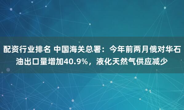 配资行业排名 中国海关总署:今年前两月俄对华石油出口量增加40.9%,液化天然气供应减少