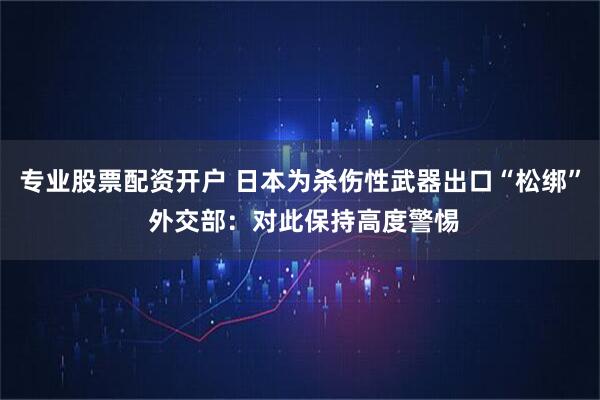 专业股票配资开户 日本为杀伤性武器出口“松绑” 外交部：对此保持高度警惕