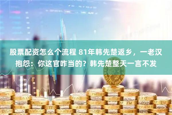 股票配资怎么个流程 81年韩先楚返乡，一老汉抱怨：你这官咋当的？韩先楚整天一言不发