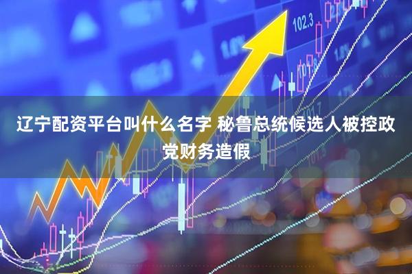 辽宁配资平台叫什么名字 秘鲁总统候选人被控政党财务造假