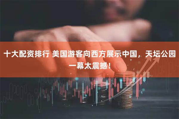 十大配资排行 美国游客向西方展示中国，天坛公园一幕太震撼！