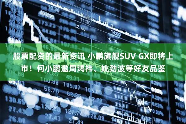 股票配资的最新资讯 小鹏旗舰SUV GX即将上市！何小鹏邀周鸿祎、姚劲波等好友品鉴