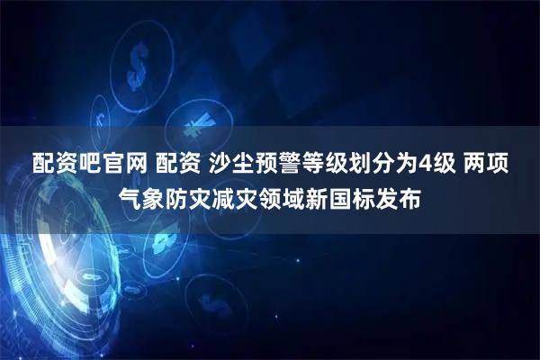 配资吧官网 配资 沙尘预警等级划分为4级 两项气象防灾减灾领域新国标发布