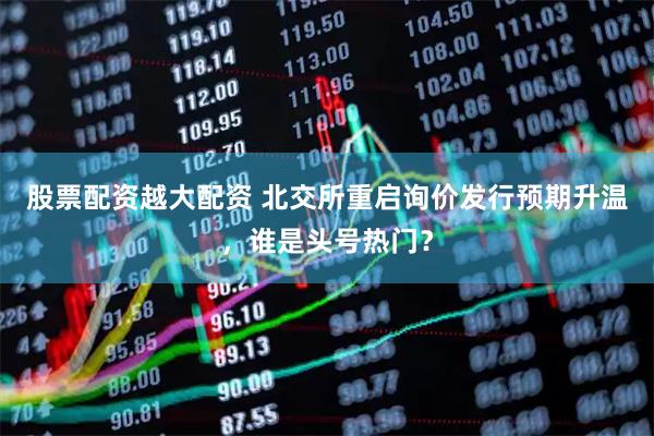 股票配资越大配资 北交所重启询价发行预期升温，谁是头号热门？