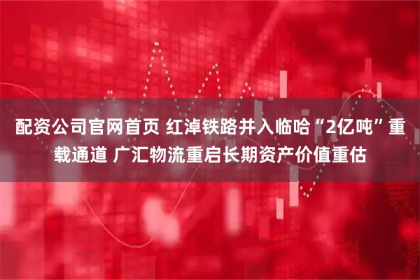 配资公司官网首页 红淖铁路并入临哈“2亿吨”重载通道 广汇物流重启长期资产价值重估