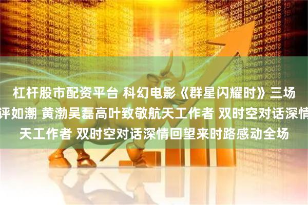 杠杆股市配资平台 科幻电影《群星闪耀时》三场特别放映交流活动好评如潮 黄渤吴磊高叶致敬航天工作者 双时空对话深情回望来时路感动全场