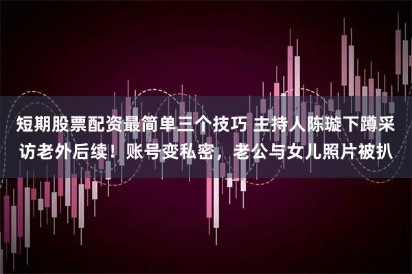 短期股票配资最简单三个技巧 主持人陈璇下蹲采访老外后续！账号变私密，老公与女儿照片被扒