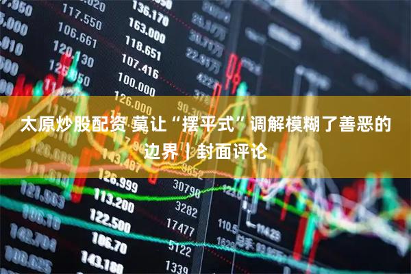 太原炒股配资 莫让“摆平式”调解模糊了善恶的边界｜封面评论