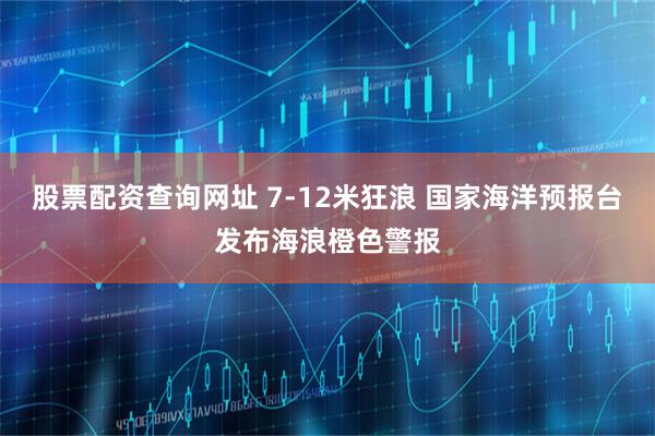 股票配资查询网址 7-12米狂浪 国家海洋预报台发布海浪橙色警报